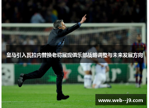 皇马引入瓦拉内替换老将展现俱乐部战略调整与未来发展方向