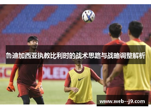 鲁迪加西亚执教比利时的战术思路与战略调整解析 鲁迪加西亚执教比利时的战术思路与战略调整解析