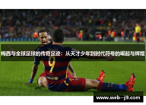 梅西与全球足球的传奇足迹：从天才少年到时代符号的崛起与辉煌