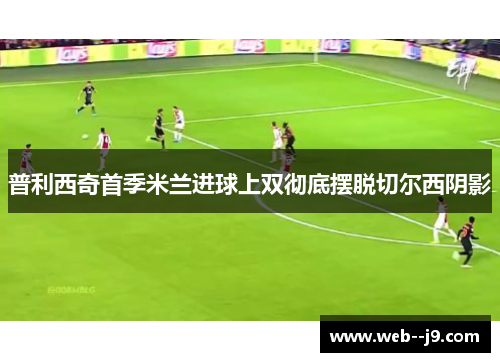 普利西奇首季米兰进球上双彻底摆脱切尔西阴影
