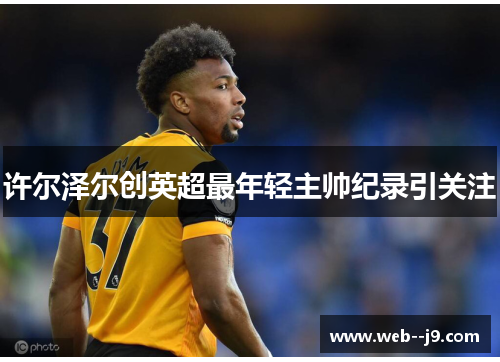 许尔泽尔创英超最年轻主帅纪录引关注 许尔泽尔创英超最年轻主帅纪录引关注