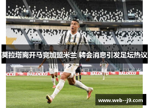 莫拉塔离开马竞加盟米兰 转会消息引发足坛热议 莫拉塔离开马竞加盟米兰 转会消息引发足坛热议
